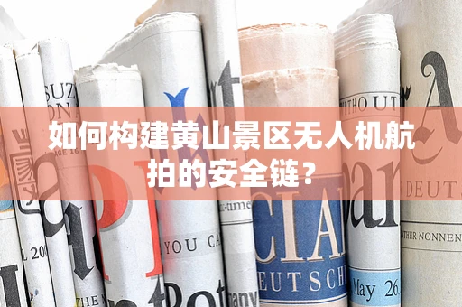如何构建黄山景区无人机航拍的安全链？