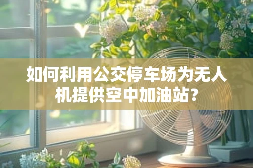 如何利用公交停车场为无人机提供空中加油站？