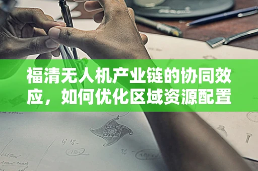 福清无人机产业链的协同效应，如何优化区域资源配置？