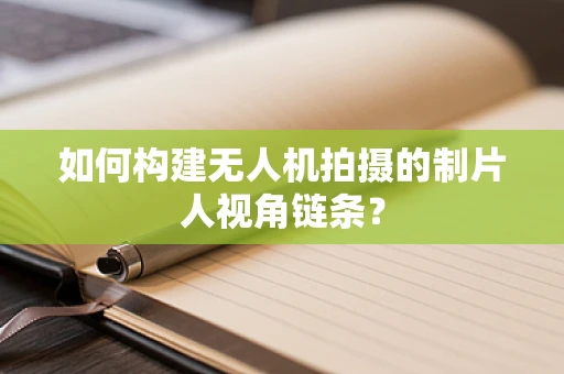如何构建无人机拍摄的制片人视角链条？