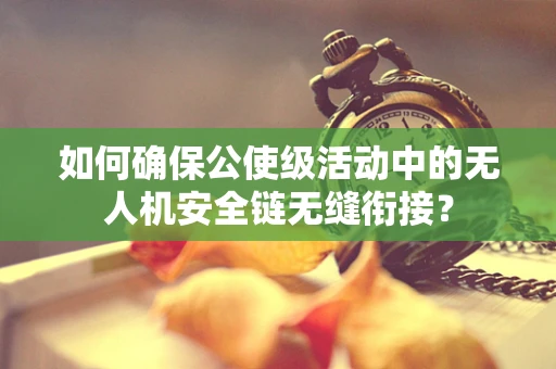 如何确保公使级活动中的无人机安全链无缝衔接？
