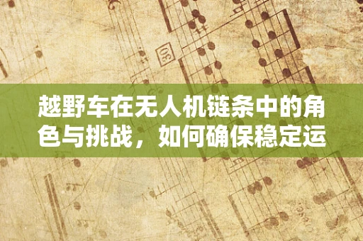 越野车在无人机链条中的角色与挑战，如何确保稳定运输？