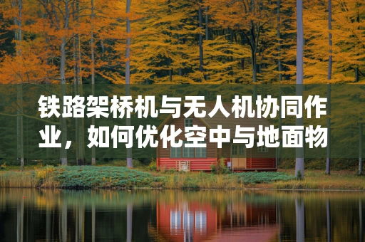 铁路架桥机与无人机协同作业，如何优化空中与地面物流链的衔接？