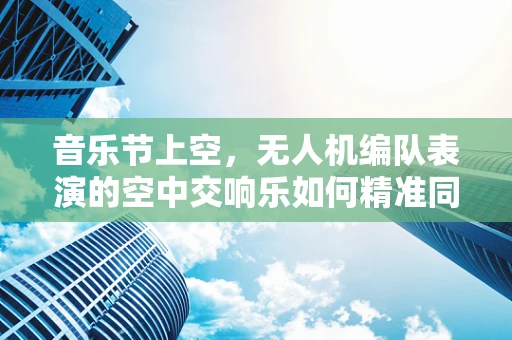 音乐节上空，无人机编队表演的空中交响乐如何精准同步？