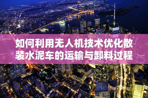 如何利用无人机技术优化散装水泥车的运输与卸料过程？