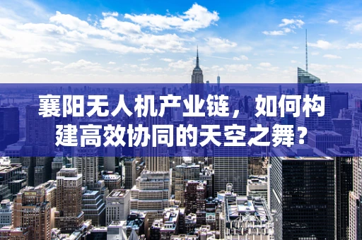 襄阳无人机产业链，如何构建高效协同的天空之舞？