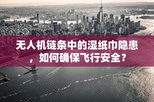 无人机链条中的湿纸巾隐患，如何确保飞行安全？