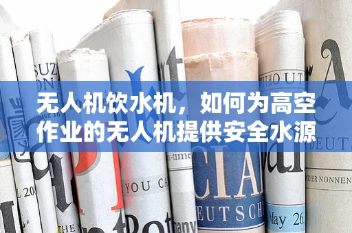 无人机饮水机，如何为高空作业的无人机提供安全水源？