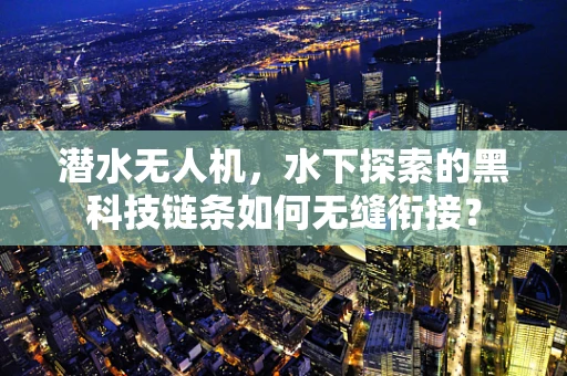 潜水无人机，水下探索的黑科技链条如何无缝衔接？
