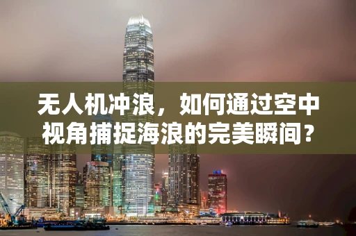 无人机冲浪，如何通过空中视角捕捉海浪的完美瞬间？
