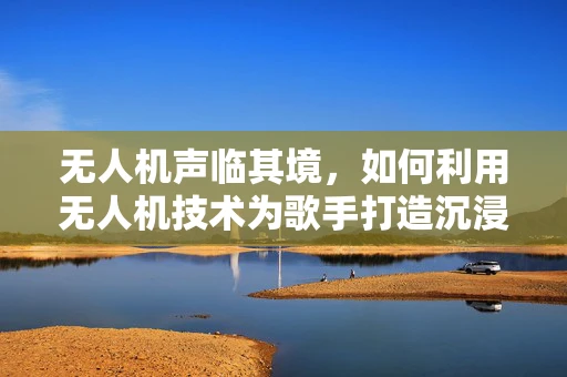 无人机声临其境，如何利用无人机技术为歌手打造沉浸式音乐会体验？