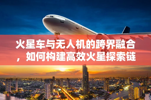 火星车与无人机的跨界融合，如何构建高效火星探索链条？