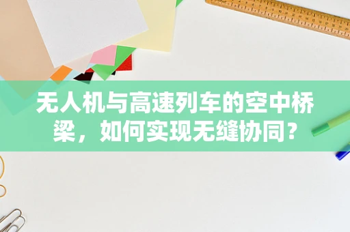 无人机与高速列车的空中桥梁，如何实现无缝协同？