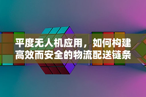 平度无人机应用，如何构建高效而安全的物流配送链条？