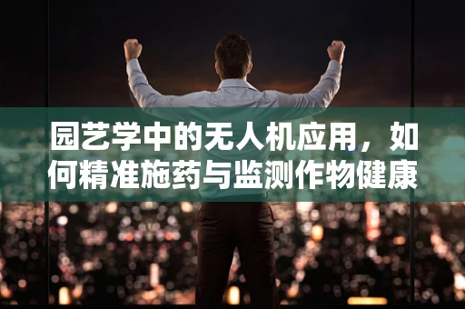 园艺学中的无人机应用，如何精准施药与监测作物健康？