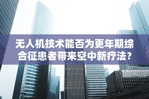 无人机技术能否为更年期综合征患者带来空中新疗法？