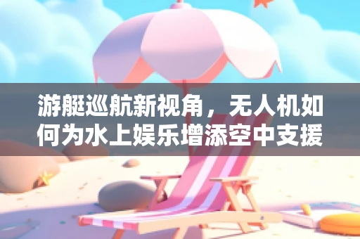 游艇巡航新视角，无人机如何为水上娱乐增添空中支援？