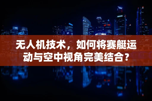 无人机技术，如何将赛艇运动与空中视角完美结合？