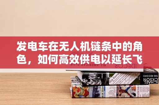 发电车在无人机链条中的角色，如何高效供电以延长飞行时间？