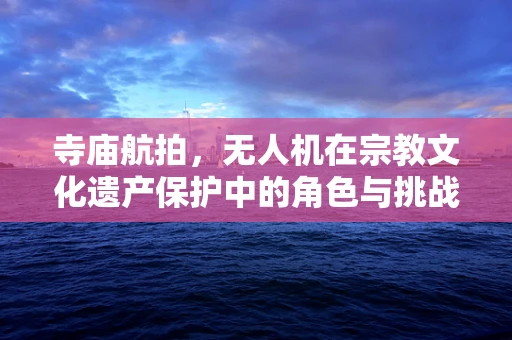 寺庙航拍，无人机在宗教文化遗产保护中的角色与挑战