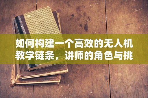 如何构建一个高效的无人机教学链条，讲师的角色与挑战？