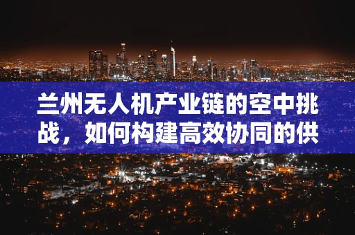 兰州无人机产业链的空中挑战，如何构建高效协同的供应链？