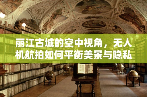 丽江古城的空中视角，无人机航拍如何平衡美景与隐私？