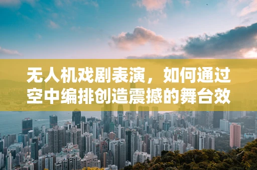 无人机戏剧表演，如何通过空中编排创造震撼的舞台效果？