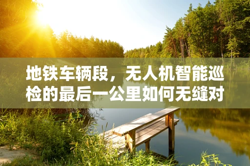 地铁车辆段，无人机智能巡检的最后一公里如何无缝对接？