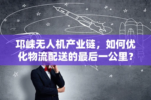 邛崃无人机产业链，如何优化物流配送的最后一公里？