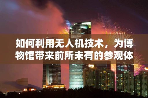 如何利用无人机技术，为博物馆带来前所未有的参观体验？
