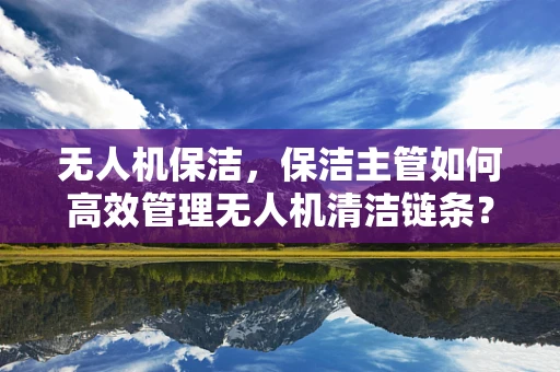无人机保洁，保洁主管如何高效管理无人机清洁链条？