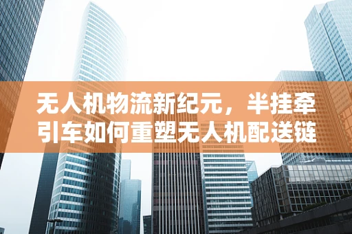 无人机物流新纪元，半挂牵引车如何重塑无人机配送链条？