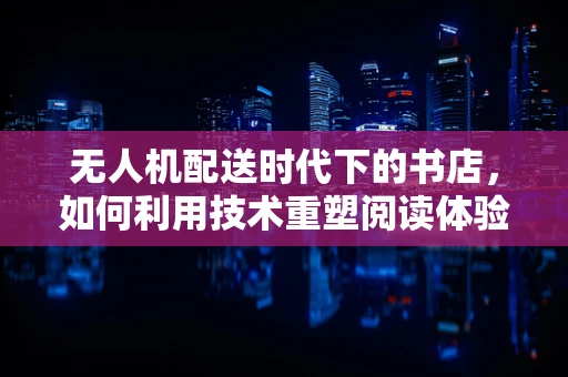 无人机配送时代下的书店，如何利用技术重塑阅读体验？
