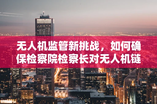 无人机监管新挑战，如何确保检察院检察长对无人机链条的全面监督？