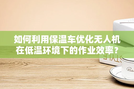 如何利用保温车优化无人机在低温环境下的作业效率？