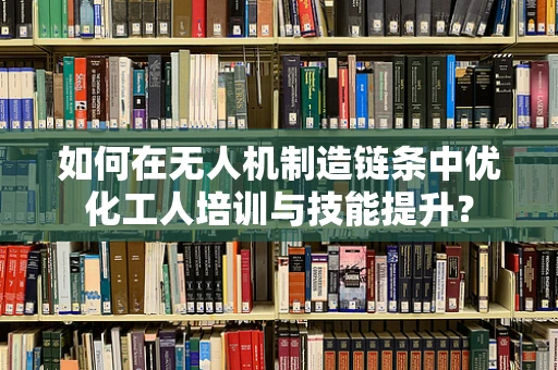 如何在无人机制造链条中优化工人培训与技能提升？