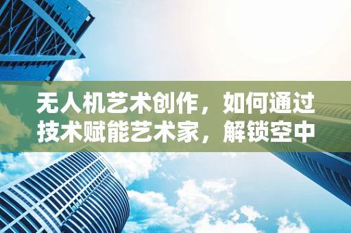 无人机艺术创作，如何通过技术赋能艺术家，解锁空中视觉新维度？