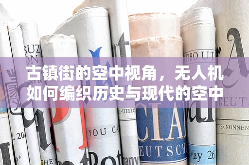 古镇街的空中视角，无人机如何编织历史与现代的空中桥梁？