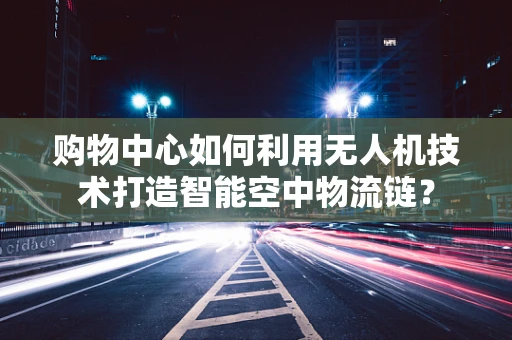 购物中心如何利用无人机技术打造智能空中物流链？