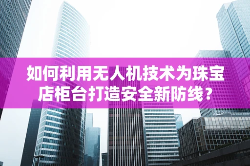 如何利用无人机技术为珠宝店柜台打造安全新防线？