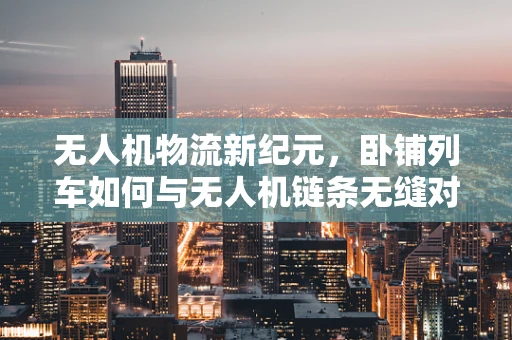 无人机物流新纪元，卧铺列车如何与无人机链条无缝对接？