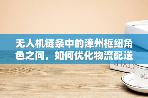 无人机链条中的漳州枢纽角色之问，如何优化物流配送效率？