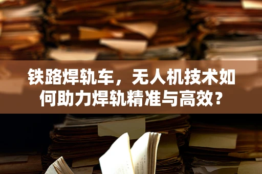 铁路焊轨车，无人机技术如何助力焊轨精准与高效？