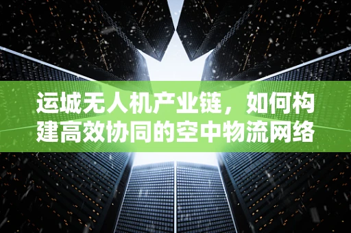 运城无人机产业链，如何构建高效协同的空中物流网络？