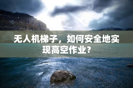 无人机梯子，如何安全地实现高空作业？