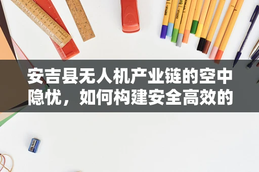 安吉县无人机产业链的空中隐忧，如何构建安全高效的飞行监管体系？