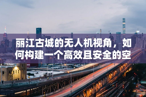 丽江古城的无人机视角，如何构建一个高效且安全的空中摄影链条？
