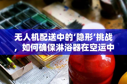 无人机配送中的‘隐形’挑战，如何确保淋浴器在空运中不受损？