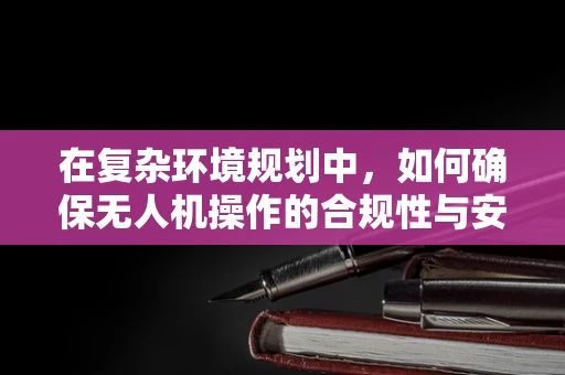 在复杂环境规划中，如何确保无人机操作的合规性与安全性？